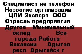 Специалист на телефон › Название организации ­ ЦПИ Эксперт, ООО › Отрасль предприятия ­ Другое › Минимальный оклад ­ 14 000 - Все города Работа » Вакансии   . Адыгея респ.,Адыгейск г.